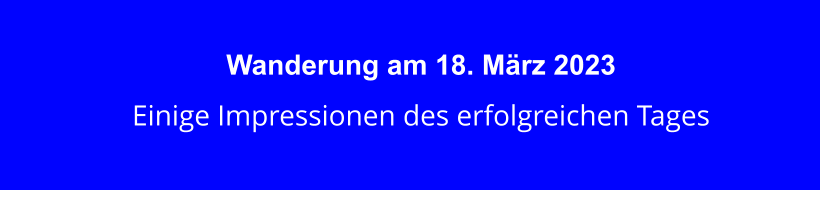 Wanderung am 18. März 2023 Einige Impressionen des erfolgreichen Tages