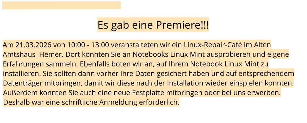 Es gab eine Premiere!!!  Am 21.03.2026 von 10:00 - 13:00 veranstalteten wir ein Linux-Repair-Café im Alten Amtshaus  Hemer. Dort konnten Sie an Notebooks Linux Mint ausprobieren und eigene Erfahrungen sammeln. Ebenfalls boten wir an, auf Ihrem Notebook Linux Mint zu installieren. Sie sollten dann vorher Ihre Daten gesichert haben und auf entsprechendem Datenträger mitbringen, damit wir diese nach der Installation wieder einspielen konnten. Außerdem konnten Sie auch eine neue Festplatte mitbringen oder bei uns erwerben. Deshalb war eine schriftliche Anmeldung erforderlich.